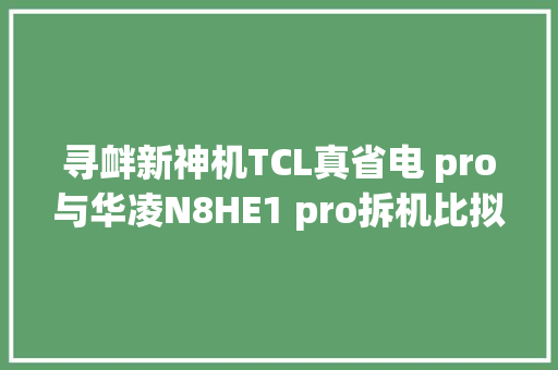 寻衅新神机TCL真省电 pro与华凌N8HE1 pro拆机比拟。家居