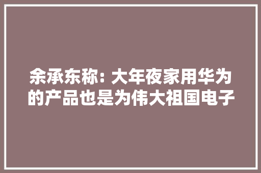 余承东称: 大年夜家用华为的产品也是为伟大祖国电子工业崛起做供献