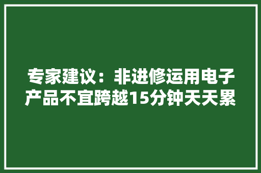 专家建议：非进修运用电子产品不宜跨越15分钟天天累计不跨越1小时