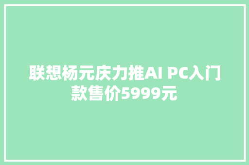 联想杨元庆力推AI PC入门款售价5999元