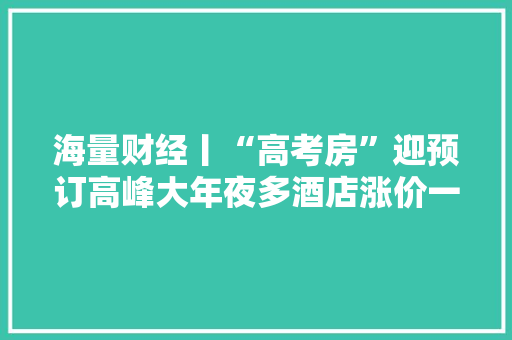 海量财经丨“高考房”迎预订高峰大年夜多酒店涨价一百多元