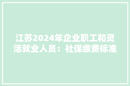 江苏2024年企业职工和灵活就业人员：社保缴费标准一览！建议