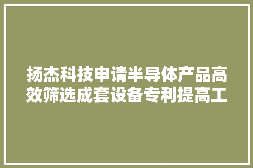 扬杰科技申请半导体产品高效筛选成套设备专利提高工作效率