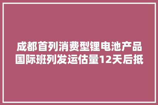 成都首列消费型锂电池产品国际班列发运估量12天后抵达波兰