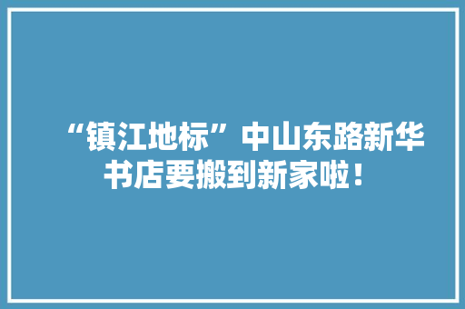 “镇江地标”中山东路新华书店要搬到新家啦！ “镇江地标”中山东路新华书店要搬到新家啦！ 智能科技