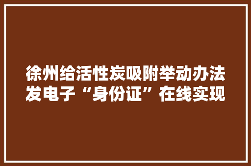 徐州给活性炭吸附举动办法发电子“身份证”在线实现活性炭更换全流程监管