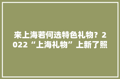 来上海若何选特色礼物？2022“上海礼物”上新了照着这份名单买不会错