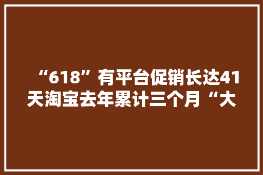 “618”有平台促销长达41天淘宝去年累计三个月“大年夜促”