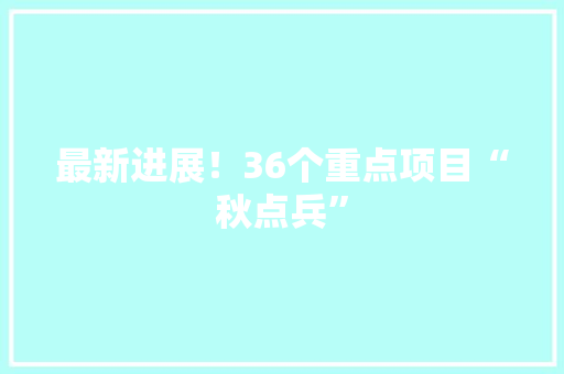 最新进展！36个重点项目“秋点兵”