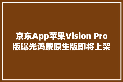 京东App苹果Vision Pro版曝光鸿蒙原生版即将上架华为市廛