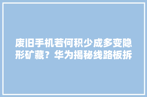 废旧手机若何积少成多变隐形矿藏？华为揭秘线路板拆解“炼黄金”全过程