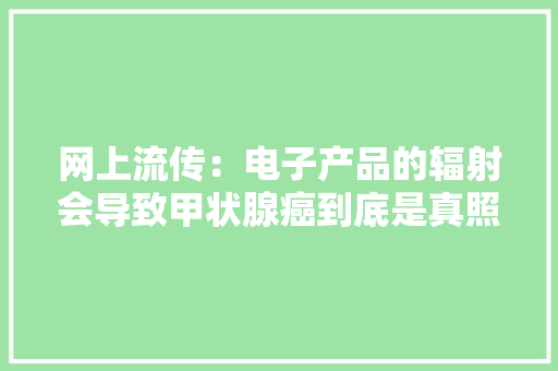 网上流传：电子产品的辐射会导致甲状腺癌到底是真照样假？ 网上流传：电子产品的辐射会导致甲状腺癌到底是真照样假？ 互联通信