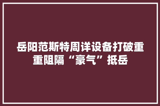 岳阳范斯特周详设备打破重重阻隔“豪气”抵岳 岳阳范斯特周详设备打破重重阻隔“豪气”抵岳 智能家居