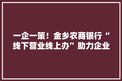 一企一策！金乡农商银行“线下营业线上办”助力企业复工复产