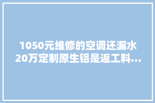 1050元维修的空调还漏水20万定制原生铝是返工料……这些经典“坑”你踩过吗？