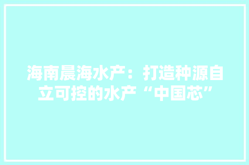 海南晨海水产：打造种源自立可控的水产“中国芯”