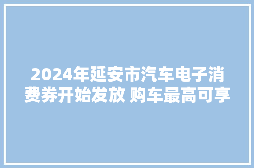 2024年延安市汽车电子消费券开始发放 购车最高可享11500元补贴