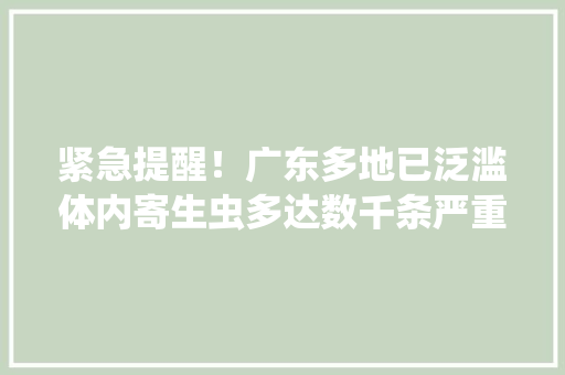 紧急提醒！广东多地已泛滥体内寄生虫多达数千条严重可致命