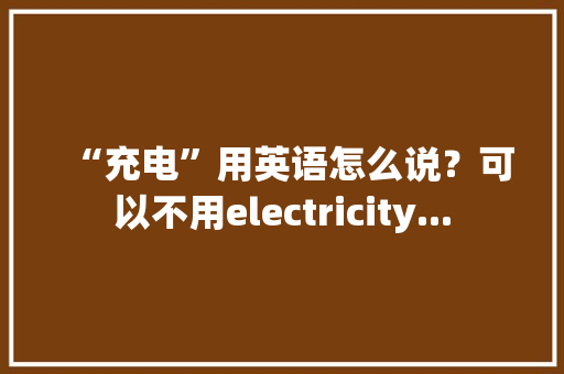 “充电”用英语怎么说？可以不用electricity...