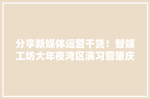 分享新媒体运营干货！智媒工坊大年夜湾区演习营肇庆开讲