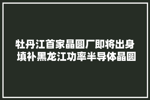 牡丹江首家晶圆厂即将出身 填补黑龙江功率半导体晶圆制造家当空白