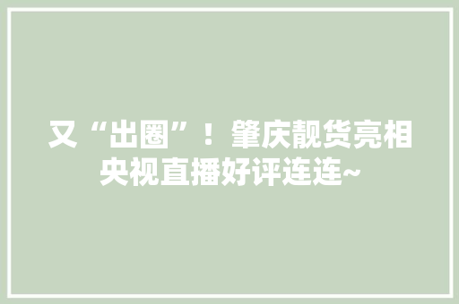 又“出圈”！肇庆靓货亮相央视直播好评连连~