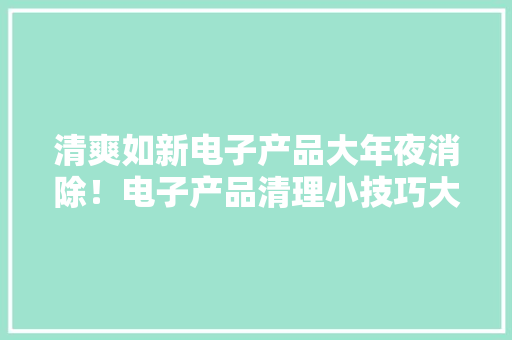 清爽如新电子产品大年夜消除！电子产品清理小技巧大年夜公开！ 清爽如新电子产品大年夜消除！电子产品清理小技巧大年夜公开！ 人工智能