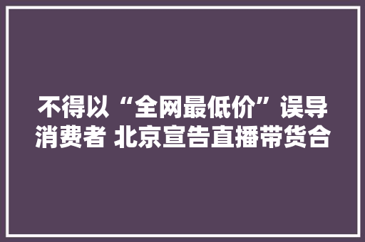 不得以“全网最低价”误导消费者 北京宣告直播带货合规指引