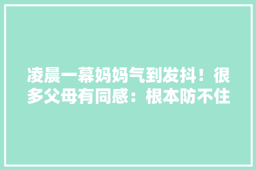 凌晨一幕妈妈气到发抖！很多父母有同感：根本防不住