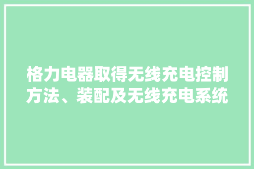 格力电器取得无线充电控制方法、装配及无线充电系统专利提高了充电能量的转换效率降低了充电功耗