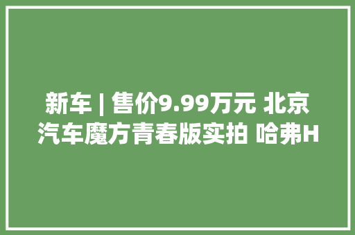 新车 | 售价9.99万元 北京汽车魔方青春版实拍 哈弗H6同级/1.5T动力
