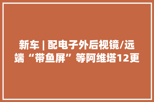 新车 | 配电子外后视镜/远端“带鱼屏”等阿维塔12更多设备曝光