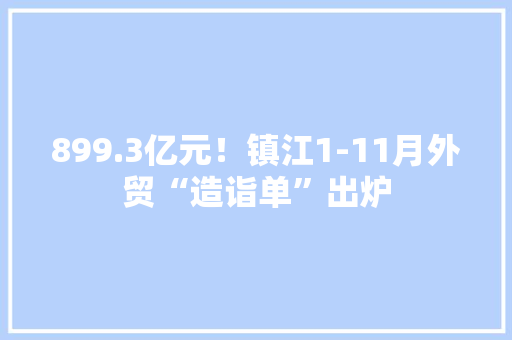 899.3亿元！镇江1-11月外贸“造诣单”出炉