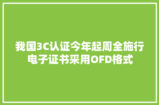 我国3C认证今年起周全施行电子证书采用OFD格式