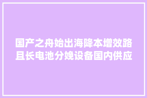 国产之舟始出海降本增效路且长电池分娩设备国内供应商梳理 | 未来能源创投风向标 国产之舟始出海降本增效路且长电池分娩设备国内供应商梳理 | 未来能源创投风向标 互联通信