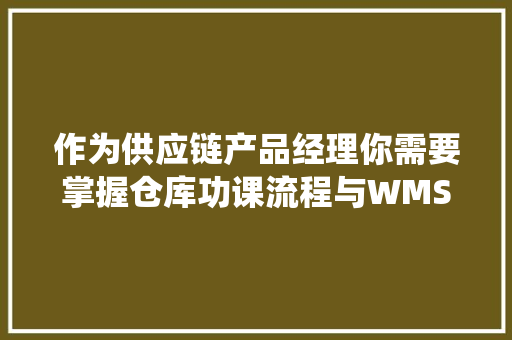 作为供应链产品经理你需要掌握仓库功课流程与WMS系统筹划