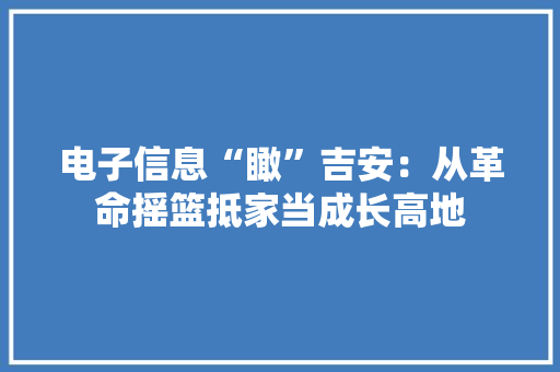 电子信息“瞰”吉安：从革命摇篮抵家当成长高地
