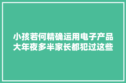 小孩若何精确运用电子产品大年夜多半家长都犯过这些错