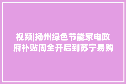 视频|扬州绿色节能家电政府补贴周全开启到苏宁易购门店购物可享补贴