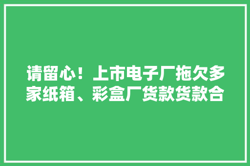请留心！上市电子厂拖欠多家纸箱、彩盒厂货款货款合计数百万元