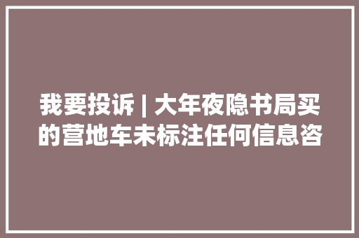 我要投诉 | 大年夜隐书局买的营地车未标注任何信息咨询被回答“无法告知分娩厂家”