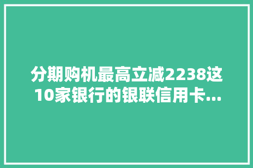 分期购机最高立减2238这10家银行的银联信用卡...
