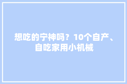 想吃的宁神吗？10个自产、自吃家用小机械 想吃的宁神吗？10个自产、自吃家用小机械 互联通信