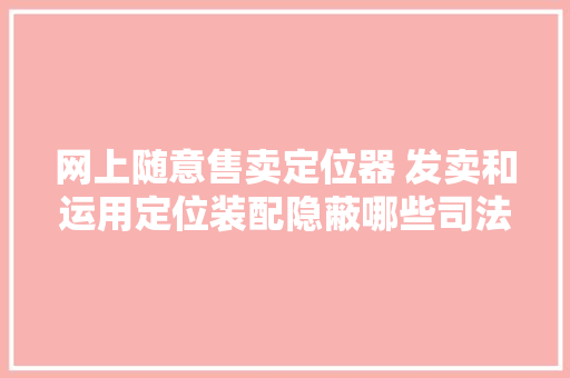 网上随意售卖定位器 发卖和运用定位装配隐蔽哪些司法风险？ 网上随意售卖定位器 发卖和运用定位装配隐蔽哪些司法风险？ 互联通信