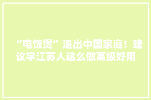 “电饭煲”退出中国家庭！建议学江苏人这么做高级好用还省钱 “电饭煲”退出中国家庭！建议学江苏人这么做高级好用还省钱 智能科技