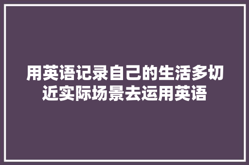 用英语记录自己的生活多切近实际场景去运用英语 用英语记录自己的生活多切近实际场景去运用英语 智能科技
