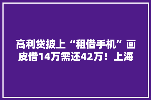 高利贷披上“租借手机”画皮借14万需还42万！上海警方破获首例“租机贷”案
