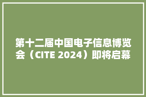 第十二届中国电子信息博览会（CITE 2024）即将启幕超1000家国内外展商参展