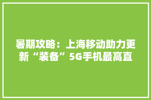 暑期攻略：上海移动助力更新“装备”5G手机最高直降4950元