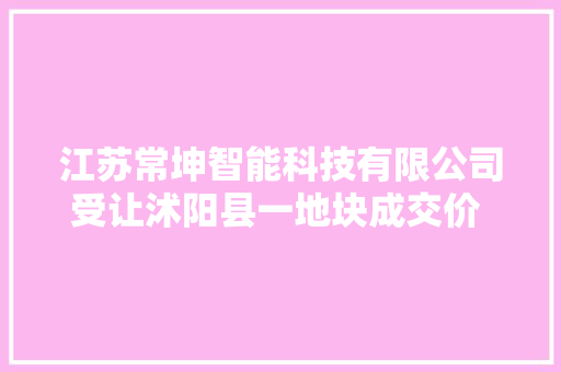 江苏常坤智能科技有限公司受让沭阳县一地块成交价 1275.29 万元